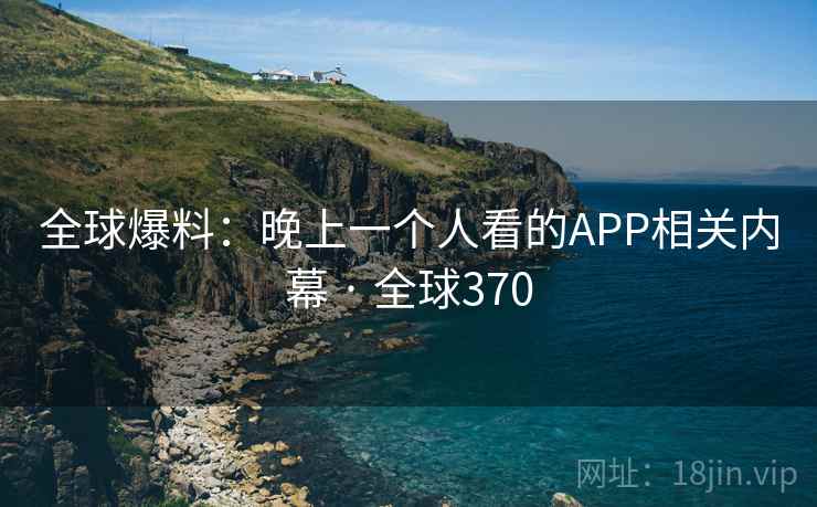 全球爆料:晚上一个人看的APP相关内幕 · 全球370