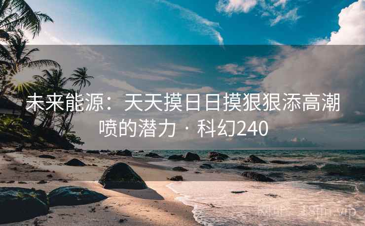 未来能源：天天摸日日摸狠狠添高潮喷的潜力 · 科幻240