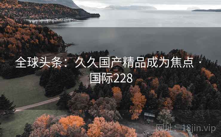 全球头条：久久国产精品成为焦点 · 国际228