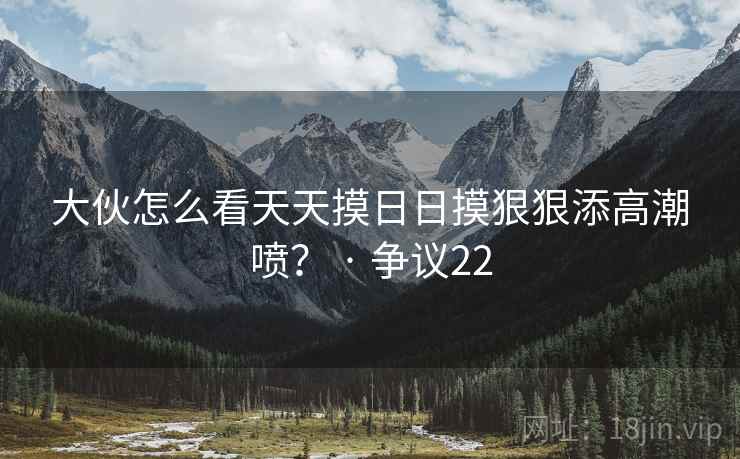 大伙怎么看天天摸日日摸狠狠添高潮喷? · 争议22
