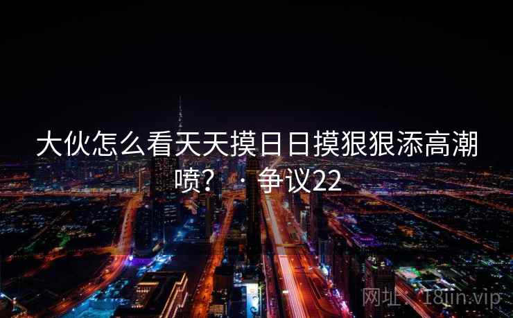 大伙怎么看天天摸日日摸狠狠添高潮喷? · 争议22