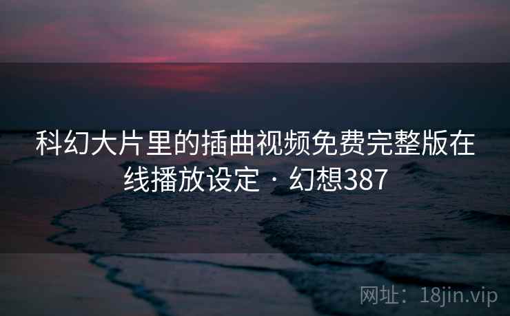 科幻大片里的插曲视频免费完整版在线播放设定 · 幻想387