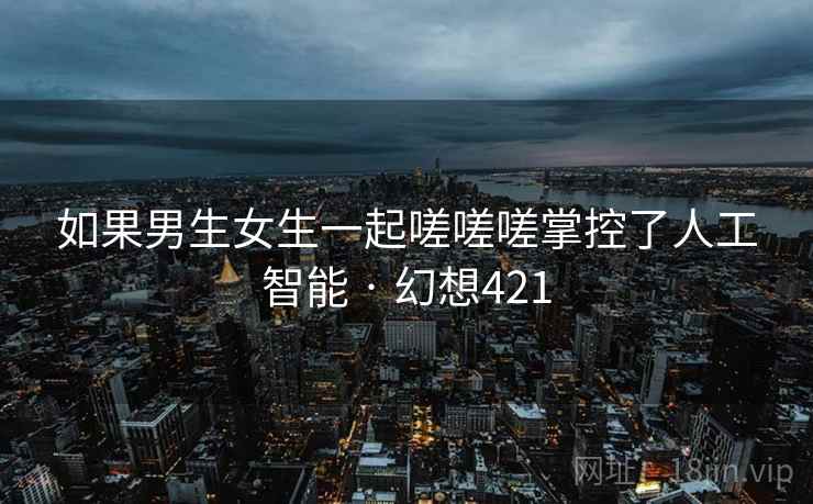 如果男生女生一起嗟嗟嗟掌控了人工智能 · 幻想421
