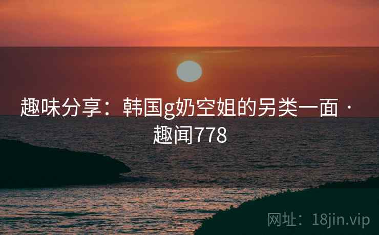 趣味分享：韩国g奶空姐的另类一面 · 趣闻778