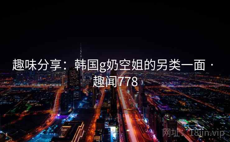趣味分享：韩国g奶空姐的另类一面 · 趣闻778