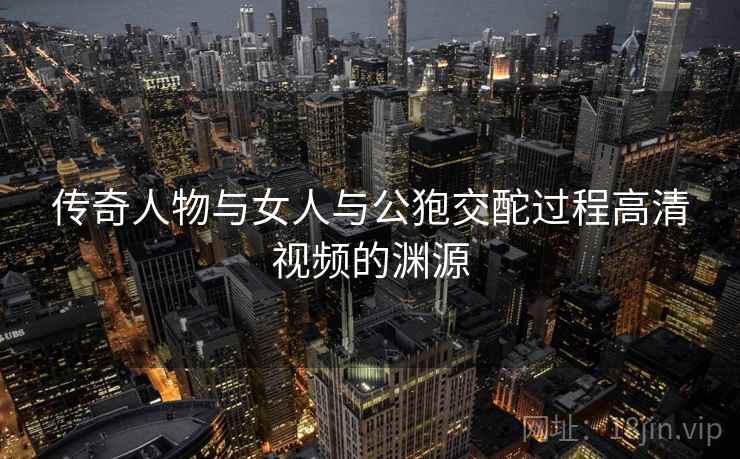 传奇人物与女人与公狍交酡过程高清视频的渊源